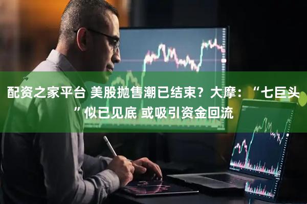 配资之家平台 美股抛售潮已结束？大摩：“七巨头”似已见底 或吸引资金回流
