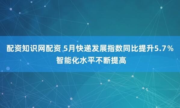 配资知识网配资 5月快递发展指数同比提升5.7％ 智能化水平不断提高