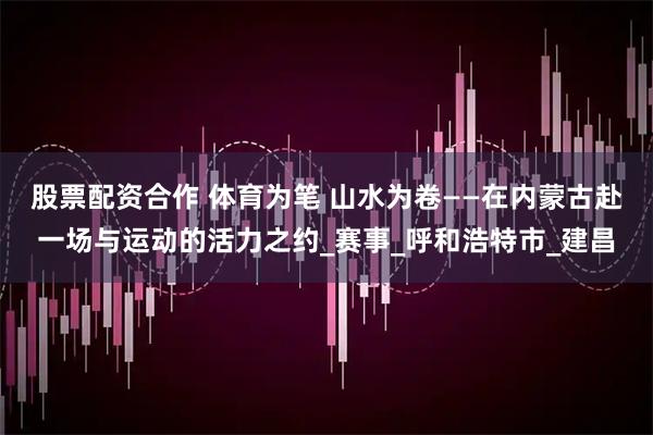 股票配资合作 体育为笔 山水为卷——在内蒙古赴一场与运动的活力之约_赛事_呼和浩特市_建昌