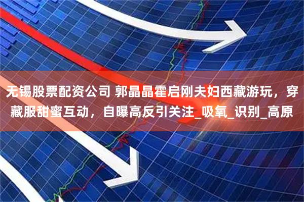 无锡股票配资公司 郭晶晶霍启刚夫妇西藏游玩，穿藏服甜蜜互动，自曝高反引关注_吸氧_识别_高原